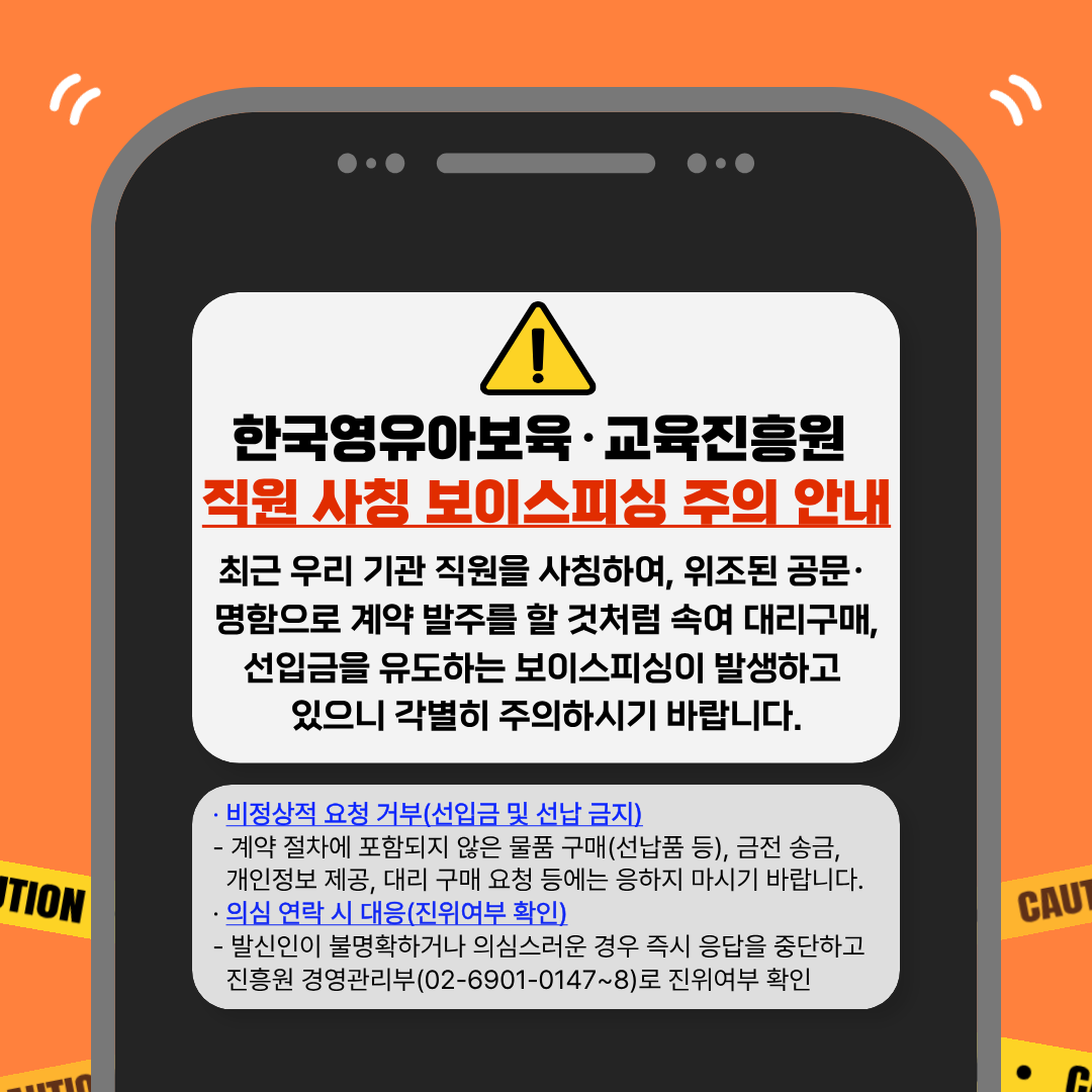 한국영유아보육·교육진흥원
직원 사칭 보이스피싱 주의 안내
최근 우리 기관 직원을 사칭하여, 위조된 공문·
명함으로 계약 발주를 할 것처럼 속여 대리구매,
선입금을 유도하는 보이스피싱이 발생하고
있으니 각별히 주의하시기 바랍니다.

· 비정상적 요청 거부(선입금 및 선납 금지)
- 계약 절차에 포함되지 않은 물품 구매(선납품 등), 금전 송금,
개인정보 제공, 대리 구매 요청 등에는 응하지 마시기 바랍니다.

· 의심 연락 시 대응(진위여부 확인)
- 발신인이 불명확하거나 의심스러운 경우 즉시 응답을 중단하고
진흥원 경영관리부(02-6901-0147~8)로 진위여부 확인
